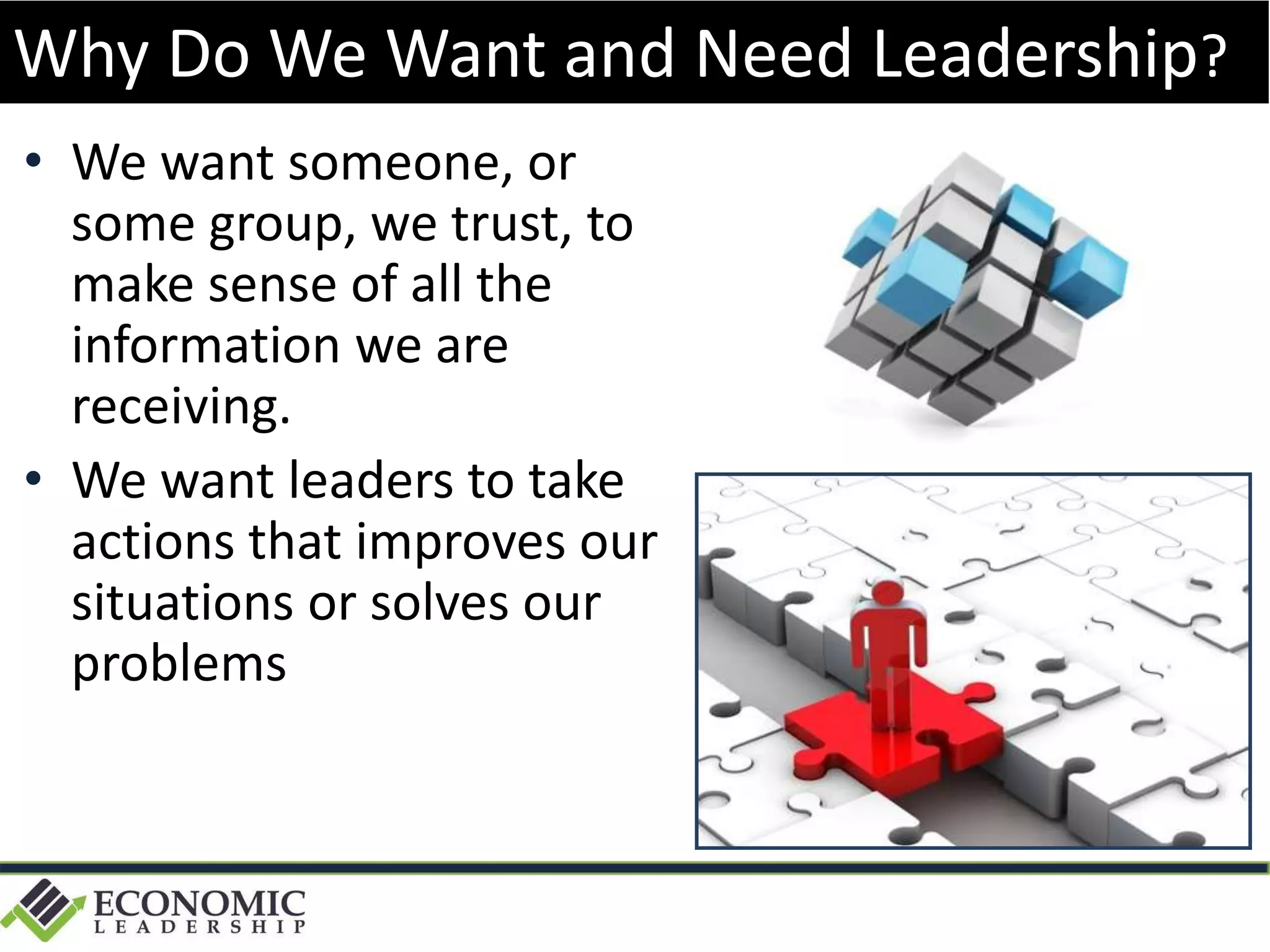 • We want someone, or
some group, we trust, to
make sense of all the
information we are
receiving.
• We want leaders to take
actions that improves our
situations or solves our
problems
Why Do We Want and Need Leadership?
 