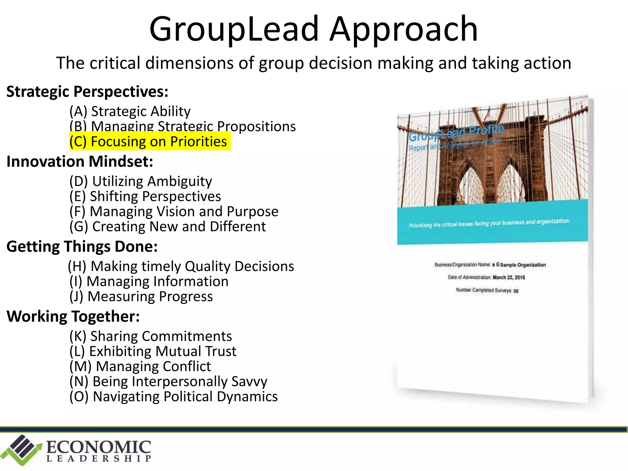 Strategic Perspectives:
(A) Strategic Ability
(B) Managing Strategic Propositions
(C) Focusing on Priorities
Innovation Mindset:
(D) Utilizing Ambiguity
(E) Shifting Perspectives
(F) Managing Vision and Purpose
(G) Creating New and Different
Getting Things Done:
(H) Making timely Quality Decisions
(I) Managing Information
(J) Measuring Progress
Working Together:
(K) Sharing Commitments
(L) Exhibiting Mutual Trust
(M) Managing Conflict
(N) Being Interpersonally Savvy
(O) Navigating Political Dynamics
GroupLead Approach
The critical dimensions of group decision making and taking action
 