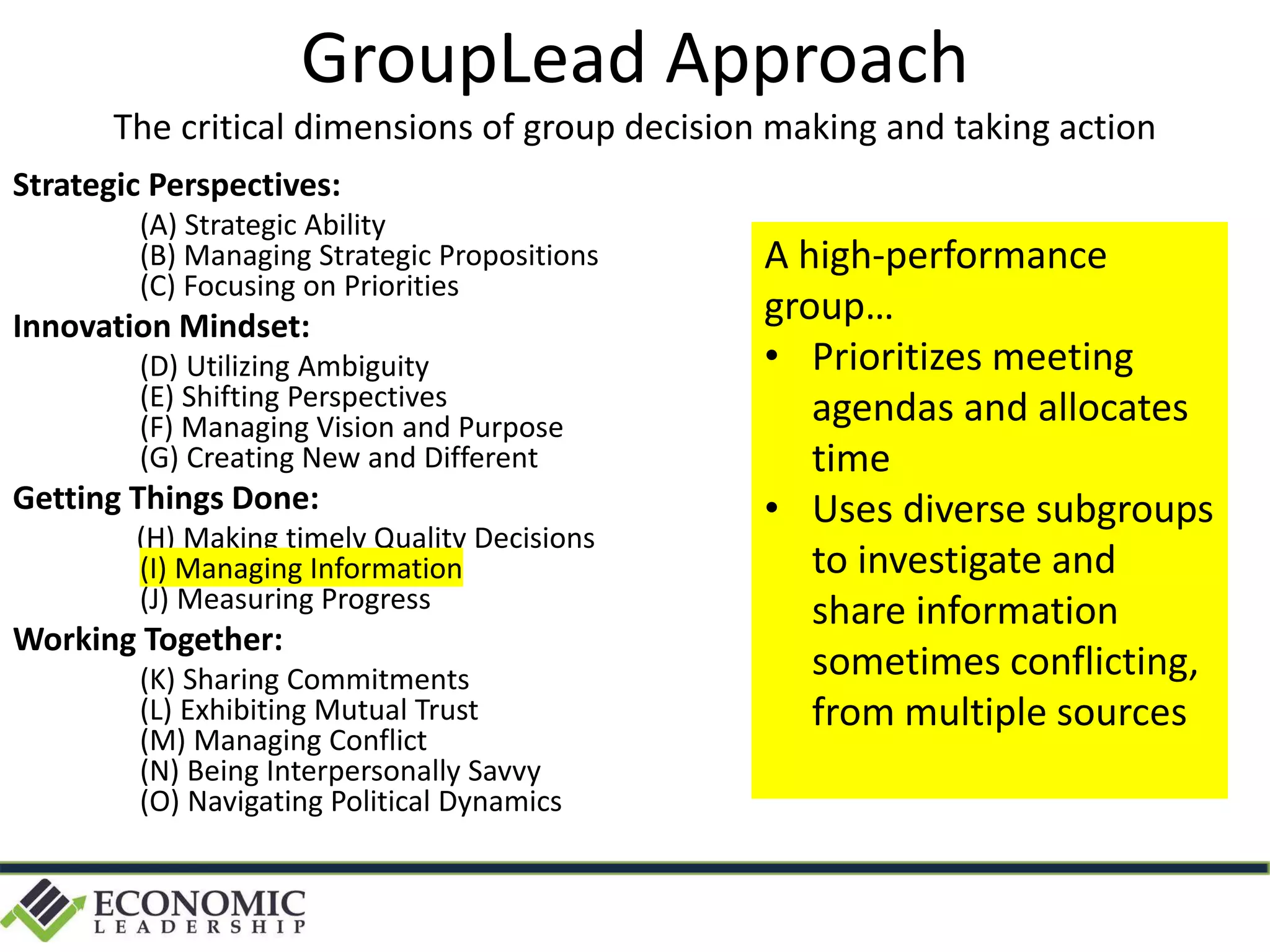 Strategic Perspectives:
(A) Strategic Ability
(B) Managing Strategic Propositions
(C) Focusing on Priorities
Innovation Mindset:
(D) Utilizing Ambiguity
(E) Shifting Perspectives
(F) Managing Vision and Purpose
(G) Creating New and Different
Getting Things Done:
(H) Making timely Quality Decisions
(I) Managing Information
(J) Measuring Progress
Working Together:
(K) Sharing Commitments
(L) Exhibiting Mutual Trust
(M) Managing Conflict
(N) Being Interpersonally Savvy
(O) Navigating Political Dynamics
GroupLead Approach
The critical dimensions of group decision making and taking action
A high-performance
group…
• Prioritizes meeting
agendas and allocates
time
• Uses diverse subgroups
to investigate and
share information
sometimes conflicting,
from multiple sources
 