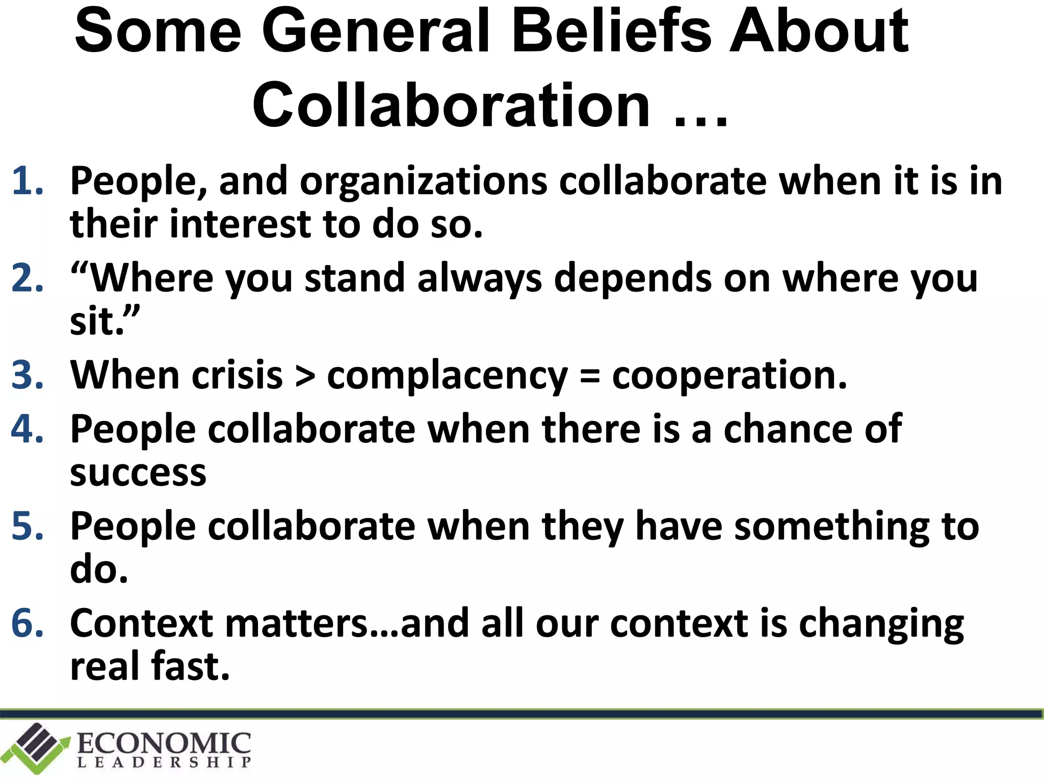 Some General Beliefs About
Collaboration …
1. People, and organizations collaborate when it is in
their interest to do so.
2. “Where you stand always depends on where you
sit.”
3. When crisis > complacency = cooperation.
4. People collaborate when there is a chance of
success
5. People collaborate when they have something to
do.
6. Context matters…and all our context is changing
real fast.
 