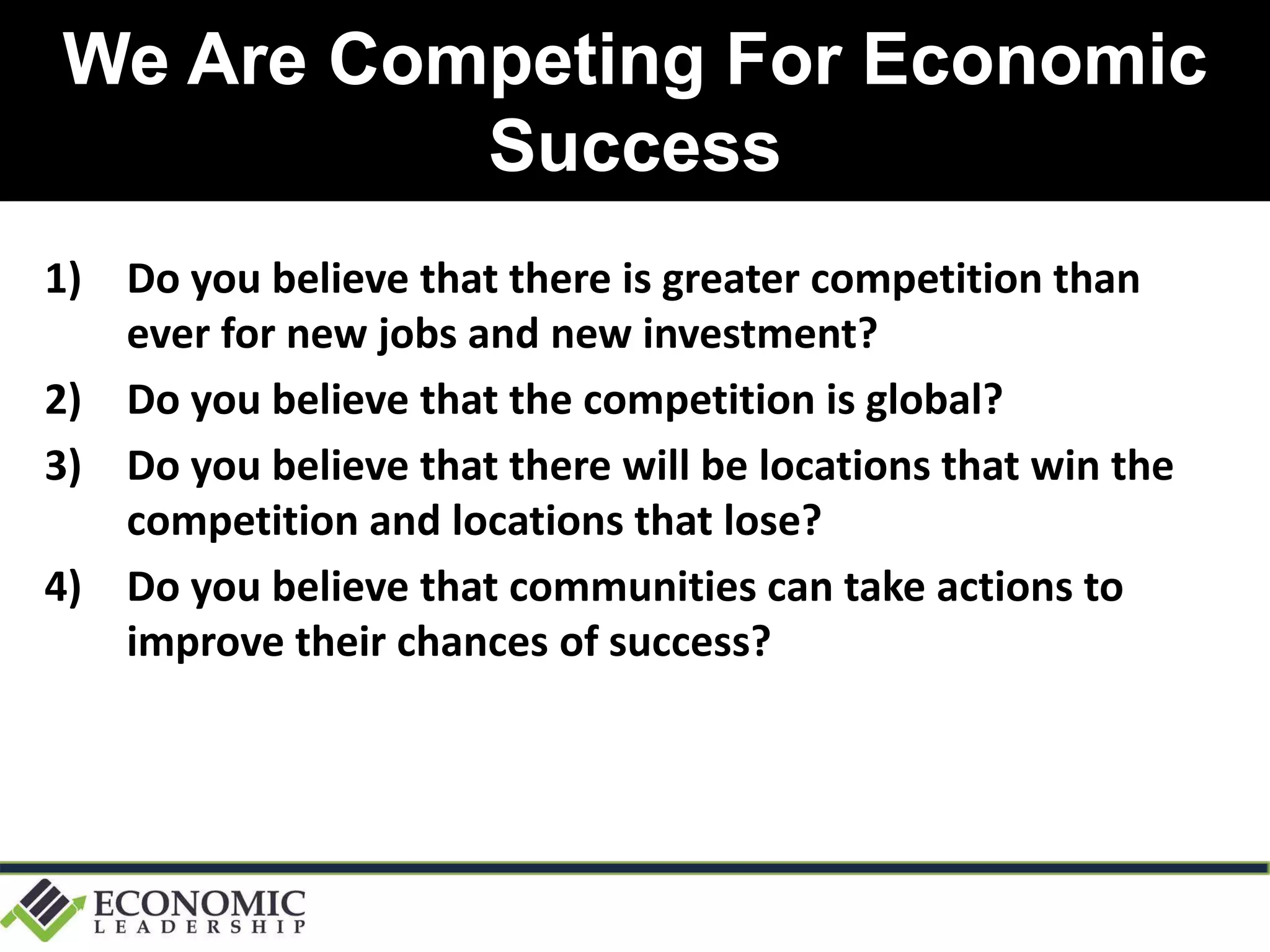 We Are Competing For Economic
Success
1) Do you believe that there is greater competition than
ever for new jobs and new investment?
2) Do you believe that the competition is global?
3) Do you believe that there will be locations that win the
competition and locations that lose?
4) Do you believe that communities can take actions to
improve their chances of success?
 