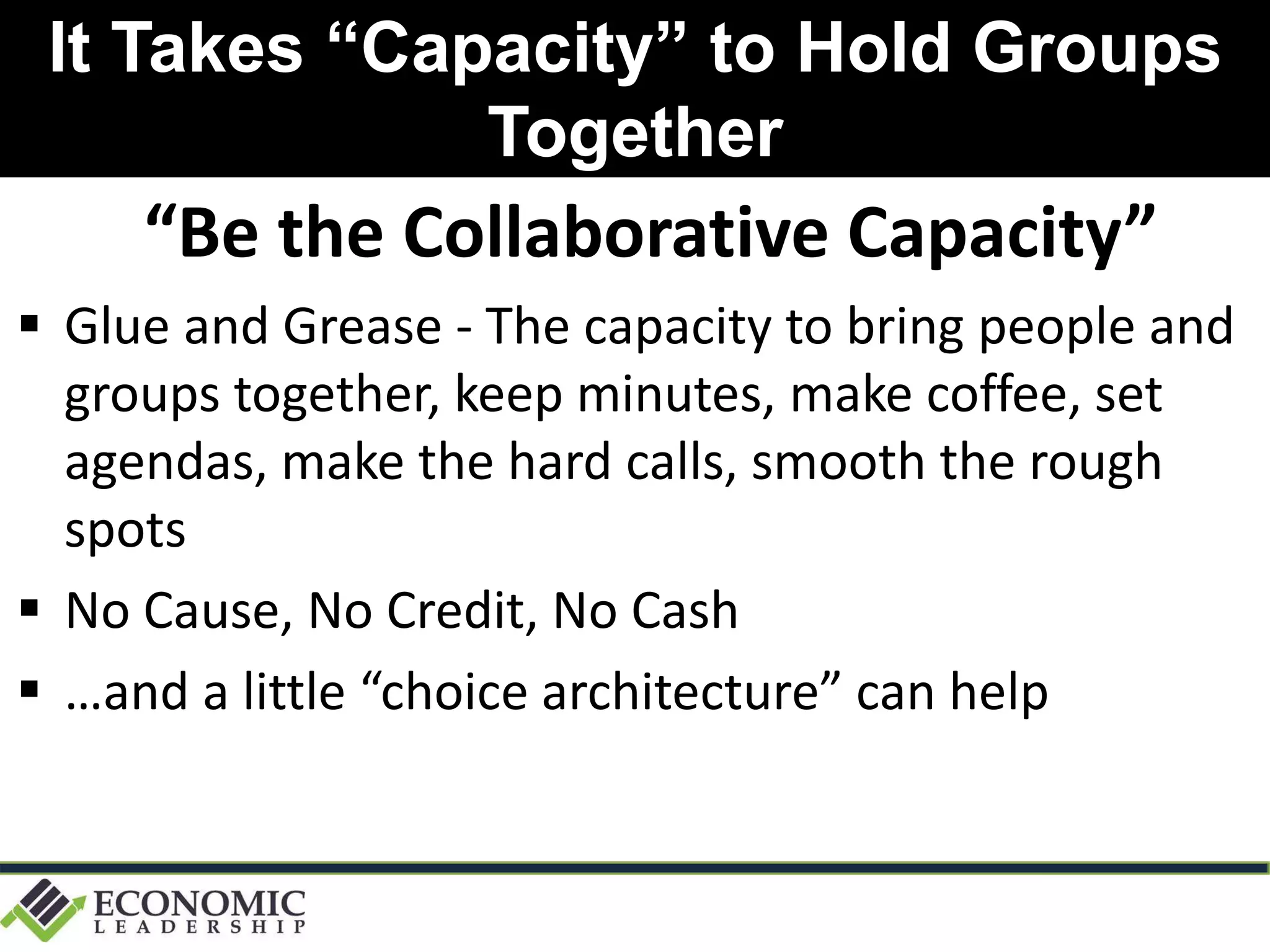 It Takes “Capacity” to Hold Groups
Together
“Be the Collaborative Capacity”
 Glue and Grease - The capacity to bring people and
groups together, keep minutes, make coffee, set
agendas, make the hard calls, smooth the rough
spots
 No Cause, No Credit, No Cash
 …and a little “choice architecture” can help
 