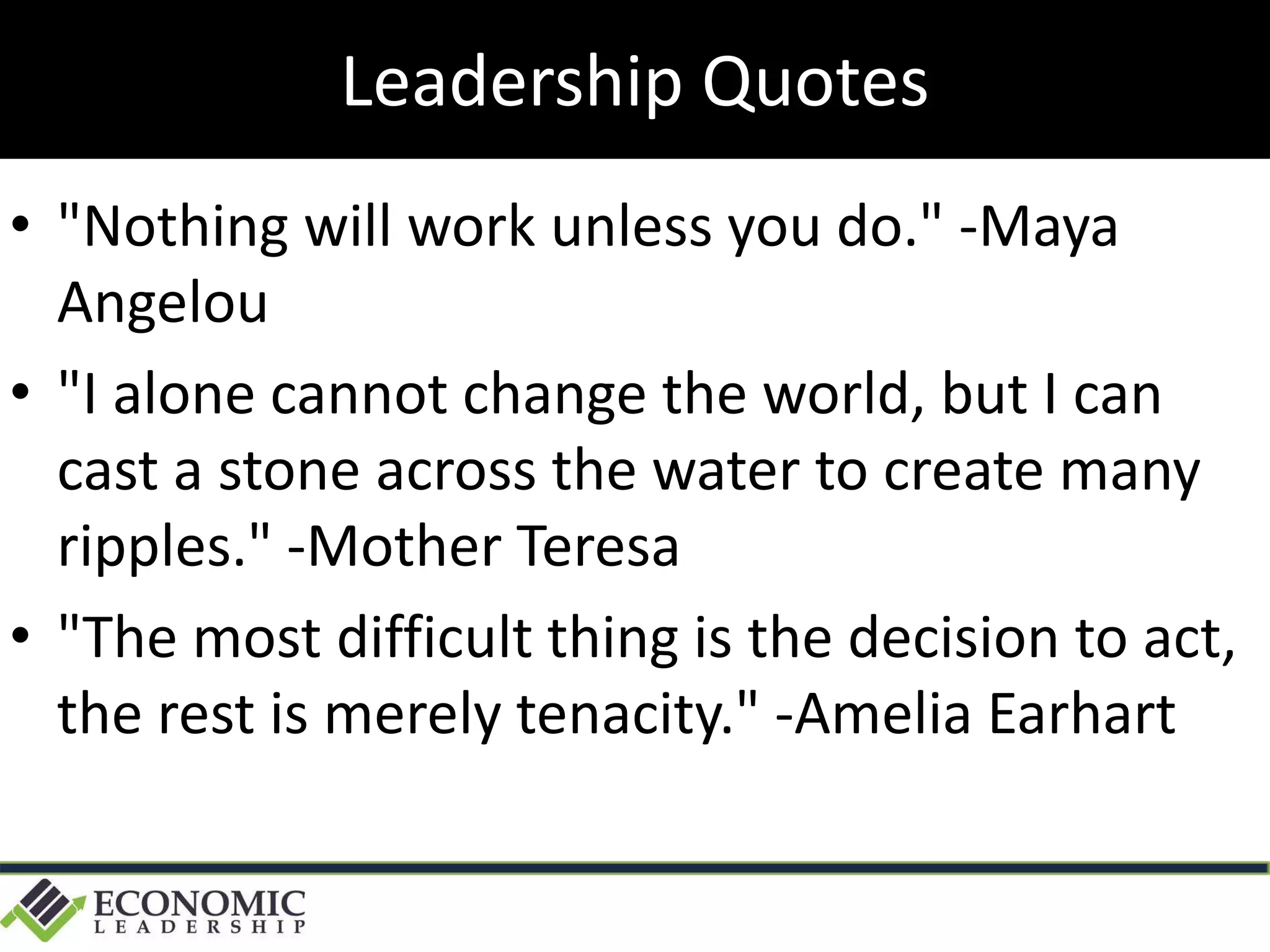 • "Nothing will work unless you do." -Maya
Angelou
• "I alone cannot change the world, but I can
cast a stone across the water to create many
ripples." -Mother Teresa
• "The most difficult thing is the decision to act,
the rest is merely tenacity." -Amelia Earhart
Leadership Quotes
 