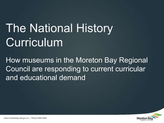 2015 Museums & Galleries Queensland Conference #2015MGQcon
Demystifying the Australian Curriculum
James Abernethy, Venue Supervisor - Redcliffe
Museum
Justyne Wilson, Venue Supervisor - Pine Rivers
Heritage Museum
Moreton Bay Regional Council
The National History Curriculum: How Museums are
Motivating the Response to Current Curricular and
Educational Demand
 
