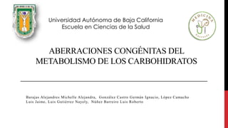 ABERRACIONES CONGÉNITAS DEL
METABOLISMO DE LOS CARBOHIDRATOS
Barajas Alejandres Michelle Alejandra, González Castro Germán Ignacio, López Camacho
Luis Jaime, Luis Gutiérrez Nayely, Núñez Barreiro Luis Roberto
Universidad Autónoma de Baja California
Escuela en Ciencias de la Salud
 