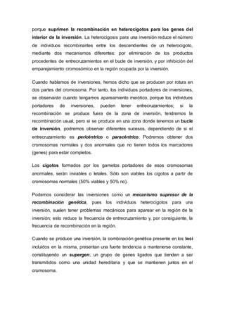 porque suprimen la recombinación en heterocigotos para los genes del 
interior de la inversión. La heterocigosis para una inversión reduce el número 
de individuos recombinantes entre los descendientes de un heterocigoto, 
mediante dos mecanismos diferentes: por eliminación de los productos 
procedentes de entrecruzamientos en el bucle de inversión, y por inhibición del 
emparejamiento cromosómico en la región ocupada por la inversión. 
Cuando hablamos de inversiones, hemos dicho que se producen por rotura en 
dos partes del cromosoma. Por tanto, los individuos portadores de inversiones, 
se observarán cuando tengamos apareamiento meiótico, porque los individuos 
portadores de inversiones, pueden tener entrecruzamientos; si la 
recombinación se produce fuera de la zona de inversión, tendremos la 
recombinación usual, pero si se produce en una zona donde tenemos un bucle 
de inversión, podremos observar diferentes sucesos, dependiendo de si el 
entrecruzamiento es pericéntrico o paracéntrico. Podremos obtener dos 
cromosomas normales y dos anormales que no tienen todos los marcadores 
(genes) para estar completos. 
Los cigotos formados por los gametos portadores de esos cromosomas 
anormales, serán inviables o letales. Sólo son viables los cigotos a partir de 
cromosomas normales (50% viables y 50% no). 
Podemos considerar las inversiones como un mecanismo supresor de la 
recombinación genética, pues los individuos heterocigotos para una 
inversión, suelen tener problemas mecánicos para aparear en la región de la 
inversión; esto reduce la frecuencia de entrecruzamiento y, por consiguiente, la 
frecuencia de recombinación en la región. 
Cuando se produce una inversión, la combinación genética presente en los loci 
incluidos en la misma, presentan una fuerte tendencia a mantenerse constante, 
constituyendo un supergen; un grupo de genes ligados que tienden a ser 
transmitidos como una unidad hereditaria y que se mantienen juntos en el 
cromosoma. 
 