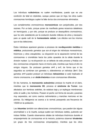 Los individuos nulisómicos no suelen manifestarse, puesto que es una 
condición de letal en diploides, aunque parece que en trigo, los otros cuatro 
cromosomas homólogos suplen la falta de los dos cromosomas eliminados. 
Los complementos cromosómicos monosómicos son perjudiciales, por dos 
razones. Por un lado, porque ponen de manifiesto genes recesivos deletéreos 
en hemicigosis, y por otro, porque se produce un desequilibrio cromosómico, 
que ha sido establecido por la evolución durante millones de años y necesario 
para un ajuste sutil de la homeostasis celular. Los efectos son los mismos 
que en las deleciones. 
Estos individuos aparecen gracias a procesos de no-disyunción meiótica o 
mitótica, produciendo gametos que son el origen de individuos monosómicos, 
trisómicos y otros aneuploides. La disyunción es la separación normal de los 
cromosomas o cromátidas hacia los polos opuestos de la célula durante la 
división nuclear. La no-disyunción es un defecto de este proceso y finaliza con 
dos cromosomas emigrando hacia el mismo polo, mientras que hacia el otro no 
emigra ninguno. Se producen gametos n+1 y n-1, de forma que si los 
segundos se combinan con gametos n, obtendremos un individuo 2n-1. Dos 
gametos n+1 pueden producir un individuos tetrasómico si está implicado el 
mismo cromosoma, o un doble trisómico si son cromosomas diferentes. 
En los humanos, la monosomía autosómica produce la muerte en el útero, 
mientras que la monosomía X0, provoca el síndrome de Turner. Los 
afectados son hembras estériles, de estatura baja y un repliegue membranoso 
entre el cuello y los hombros. Poseen el pecho con forma de escudo y pezones 
muy separados, así como ovarios rudimentarios y manchas marrones en las 
piernas. Su inteligencia se acerca a la normal, poseyendo una frecuencia de 
1/5000 en la población. 
Las trisomías también son alteraciones cromosómicas, que pueden dar alguna 
anormalidad o a la muerte, aunque suelen ser individuos viables, pudiendo ser 
incluso fértiles. Cuando observamos células de individuos trisómicos durante el 
emparejamiento de cromosomas en la meiosis, podemos observar trivalentes 
(un grupo de tres cromosomas emparejados), mientras que los otros 
 