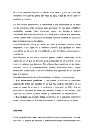 la que se pretendía obtener un híbrido entre rábano y col, de forma que 
queremos conseguir una planta con hojas de col y raíces de rábano, pero se 
consiguió lo contrario. 
En una especie determinada, la variabilidad puede presentarse de tal modo 
que las diferencias entre individuos sean graduales y en este caso se habla de 
variabilidad continua. Estas diferencias pueden ser debidas a factores 
ambientales que sólo afectan al fenotipo y que por lo tanto no son heredables, 
o bien pueden tener su orígen en la llamada herencia polímera, en cuyo caso 
las manifestaciones son heredables. 
La variabilidad discontinua, en cambio, es brusca y se debe a cambios que no 
responden a las leyes de la herencia, cambios que aparecen de forma 
espontánea en el seno de una población y son heredables denominándose 
mutaciones. 
Una mutación en una célula somática puede provocar alteraciones en el 
organismo en el que se presente pero desaparece en el momento en que 
muere el individuo que la posee. Sin embargo, las mutaciones en las células 
sexuales, óvulos y espermatozoides, pueden transmitirse como rasgos 
hereditarios diferenciando a los descendientes del organismo en los que tuvo 
lugar la mutación. 
Se suelen distinguir dos tipos de mutaciones: genéticas y cromosómicas. 
Las mutaciones genéticas o verdaderas mutaciones o mutaciones 
propiamente dichas son aquéllas en las que hay cambios moleculares en los 
genes a causa de errores en la replicación o reparación de ADN. Una vez 
producida la mutación, el nuevo gen, llamado mutante, es tan estable como 
aquél del cual procede, llamado silvestre y se transmitirá a la descendencia. 
Las mutaciones cromosómicas son cambios en la estructura o el número 
de los cromosomas e implican una variación en la organización de los genes. 
Resumen 
En la prevención del cáncer todas las acciones son importantes para disminuir 
los casos. El objetivo es describir si existen aberraciones cromosómicas en los 
 