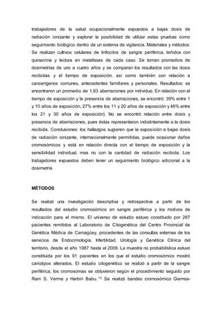 trabajadores de la salud ocupacionalmente expuestos a bajas dosis de 
radiación ionizante y explorar la posibilidad de utilizar estas pruebas como 
seguimiento biológico dentro de un sistema de vigilancia. Materiales y métodos: 
Se realizan cultivos celulares de linfocitos de sangre periférica, teñidos con 
quinacrina y lectura en metafases de cada caso. Se toman promedios de 
dosimetrías de uno a cuatro años y se comparan los resultados con las dosis 
recibidas y el tiempo de exposición, así como también con relación a 
cancerígenos comunes, antecedentes familiares y personales. Resultados: se 
encontraron un promedio de 1,93 aberraciones por individuo. En relación con el 
tiempo de exposición y la presencia de aberraciones, se encontró: 39% entre 1 
y 10 años de exposición, 27% entre los 11 y 20 años de exposición y 46% entre 
los 21 y 30 años de exposición). No se encontró relación entre dosis y 
presencia de aberraciones, pues éstas representaron indistintamente a la dosis 
recibida. Conclusiones: los hallazgos sugieren que la exposición a bajas dosis 
de radiación ionizante, internacionalmente permitidas, puede ocasionar daños 
cromosómicos y está en relación directa con el tiempo de exposición y la 
sensibilidad individual, mas no con la cantidad de radiación recibida. Los 
trabajadores expuestos deben tener un seguimiento biológico adicional a la 
dosimetría 
MÉTODOS 
Se realizó una investigación descriptiva y retrospectiva a partir de los 
resultados del estudio cromosómico en sangre periférica y los motivos de 
indicación para el mismo. El universo de estudio estuvo constituido por 287 
pacientes remitidos al Laboratorio de Citogenética del Centro Provincial de 
Genética Médica de Camagüey, procedentes de las consultas externas de los 
servicios de Endocrinología, Infertilidad, Urología y Genética Clínica del 
territorio, desde el año 1987 hasta el 2009. La muestra no probabilística estuvo 
constituida por los 91 pacientes en los que el estudio cromosómico mostró 
cariotipos alterados. El estudio citogenético se realizó a partir de la sangre 
periférica; los cromosomas se obtuvieron según el procedimiento seguido por 
Ram S. Verma y Harbin Babu. 13 Se realizó bandeo cromosómico Giemsa- 
 