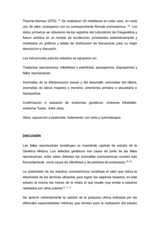 Tripsina-Giemsa (GTG). 14 Se analizaron 20 metafases en cada caso, en cada 
uno de ellos concluyeron con su correspondiente fórmula cromosómica. 15 Los 
datos primarios se obtuvieron de los registros del Laboratorio de Citogenética y 
fueron vertidos en un modelo de recolección, procesados estadísticamente y 
mostrados en gráficos y tablas de distribución de frecuencias para su mejor 
descripción y discusión. 
Las indicaciones para los estudios se agruparon en: 
Trastornos reproductivos: infertilidad o esterilidad, azoospermia, oligospermia y 
fallas reproductivas. 
Anomalías de la diferenciación sexual y del desarrollo: anomalías del clítoris, 
anomalías de labios mayores o menores, amenorrea primaria o secundaria e 
hipospadias. 
Confirmación o exclusión de síndromes genéticos: síndrome Klinefelter, 
síndrome Turner, entre otros. 
Otras: exposición a pesticidas, tratamiento con radio y quimioterapia. 
DISCUSIÓN 
Las fallas reproductivas constituyen un importante capítulo de estudio de la 
Genética Médica. Los defectos genéticos son causa de parte de las fallas 
reproductivas; entre estos defectos las anomalías cromosómicas ocurren más 
frecuentemente como causa de infertilidad y de pérdidas de embarazos.16-18 
La positividad de los estudios cromosómicos constituye el valor que indica la 
efectividad de las técnicas utilizadas para lograr los objetivos trazados, en este 
estudio la misma fue menos de la mitad, lo que resultó muy similar a estudios 
realizados por otros autores.5, 7, 11 
Se apreció indirectamente la calidad de la pesquisa clínica realizada por las 
diferentes especialidades médicas que remiten para la realización del estudio 
 