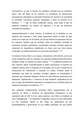 cromosómico, ya que el número de cariotipos normales que se obtuvieron 
fueron más del doble de los positivos. La prevalencia de aberraciones 
cromosómicas detectadas en pacientes femeninas fue superior a la encontrada 
en pacientes masculinos; aspectos semejantes a éstos se reportan en la 
literatura, 4, 6, 12 esto se debe a diferentes causas, entre estas el tipo de 
población estudiada, los criterios de selección y el tipo de aberración 
cromosómica reportada. 7 
Independientemente a estos criterios, el problema de la fertilidad es una 
situación que preocupa y tiene mayor repercusión desde el punto de vista 
social en la mujer que en el hombre, ya que las féminas se preocupan más por 
los aspectos médicos que los hombres. Entre los resultados normales se 
encuentran variantes polimórficas, consideradas variantes normales según los 
protocolos de diagnósticos establecidos en Cuba, pero que otros autores 
contemplan su posible repercusión en el proceso reproductivo. 20-23 
El síndrome Turner (45,X) y su mosaico cromosómico (45,X/46,XX), son los de 
mayor prevalencia entre los cariotipos de pacientes fenotípicamente femeninas; 
resultado similar se reportan por varios autores. 12, 24 La alteración genética de 
este síndrome afecta mayoritariamente la esfera reproductiva. El espectro de 
estigmas clínicos para su sospecha es muy amplio, por lo que su presencia en 
indicaciones de confirmación o exclusión es amplia. También existe la 
posibilidad que entre los cariotipos normales, algunos se correspondan a 
pacientes que presenten estigmas clínicos de este síndrome (producidos por 
deleciones, duplicaciones o mosaicos de baja expresión citogenética) en los 
que no haya sido detectada la aberración cromosómica por el limitado poder de 
resolución del estudio cromosómico. 25, 26 
Dos pacientes fenotípicamente femeninas fueron diagnosticadas con el 
síndrome de Morris o Síndrome de Insensibilidad Androgénica, lo que 
representó sólo el 2.98 % de los casos positivos, muy inferior al resultado de 
otros investigadores. 12 El diagnóstico citogenético precoz de esta enfermedad 
es muy importante, debido al alto riesgo de malignización de tipo 
gonadoblastomas y germinomas en sus cintillas gonadales, las que pueden 
 