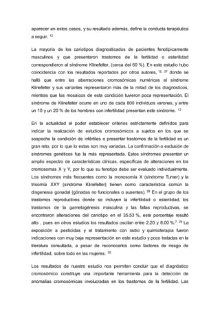 aparecer en estos casos, y su resultado además, define la conducta terapéutica 
a seguir. 12 
La mayoría de los cariotipos diagnosticados de pacientes fenotípicamente 
masculinos y que presentaron trastornos de la fertilidad o esterilidad 
correspondieron al síndrome Klinefelter, (cerca del 60 %). En este estudio hubo 
coincidencia con los resultados reportados por otros autores, 12, 27 donde se 
halló que entre las aberraciones cromosómicas numéricas el síndrome 
Klinefelter y sus variantes representaron más de la mitad de los diagnósticos, 
mientras que los mosaicos de esta condición tuvieron poca representación. El 
síndrome de Klinefelter ocurre en uno de cada 800 individuos varones, y entre 
un 10 y un 20 % de los hombres con infertilidad presentan este síndrome. 12 
En la actualidad el poder establecer criterios estrictamente definidos para 
indicar la realización de estudios cromosómicos a sujetos en los que se 
sospeche la condición de infértiles o presentar trastornos de la fertilidad es un 
gran reto, por lo que lo estas son muy variadas. La confirmación o exclusión de 
síndromes genéticos fue la más representada. Estos síndromes presentan un 
amplio espectro de características clínicas, específicas de alteraciones en los 
cromosomas X y Y, por lo que su fenotipo debe ser evaluado individualmente. 
Los síndromes más frecuentes como la monosomía X (síndrome Turner) y la 
trisomía XXY (síndrome Klinefelter) tienen como característica común la 
disgenesia gonadal (gónadas no funcionales o ausentes). 28 En el grupo de los 
trastornos reproductivos donde se incluyen la infertilidad o esterilidad, los 
trastornos de la gametogénesis masculina y las fallas reproductivas, se 
encontraron alteraciones del cariotipo en el 35.53 %, este porcentaje resultó 
alto , pues en otros estudios los resultados oscilan entre 2.20 y 8.00 %.7, 29 La 
exposición a pesticidas y el tratamiento con radio y quimioterapia fueron 
indicaciones con muy baja representación en este estudio y poco tratadas en la 
literatura consultada, a pesar de reconocerlos como factores de riesgo de 
infertilidad, sobre todo en las mujeres. 30 
Los resultados de nuestro estudio nos permiten concluir que el diagnóstico 
cromosómico constituye una importante herramienta para la detección de 
anomalías cromosómicas involucradas en los trastornos de la fertilidad. Las 
 