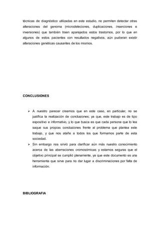 técnicas de diagnóstico utilizadas en este estudio, no permiten detectar otras 
alteraciones del genoma (microdeleciones, duplicaciones, inserciones e 
inversiones) que también traen aparejados estos trastornos, por lo que en 
algunos de estos pacientes con resultados negativos, aún pudieran existir 
alteraciones genéticas causantes de los mismos. 
CONCLUSIONES 
 A nuestro parecer creemos que en este caso, en particular, no se 
justifica la realización de conclusiones; ya que, este trabajo es de tipo 
expositivo e informativo, y lo que busca es que cada persona que lo lea 
saque sus propias conclusiones frente al problema que plantea este 
trabajo, y que nos atañe a todos los que formamos parte de esta 
sociedad. 
 Sin embargo nos sirvió para clarificar aún más nuestro conocimiento 
acerca de las aberraciones cromosómicas y estamos seguras que el 
objetivo principal se cumplió plenamente, ya que este documento es una 
herramienta que sirve para no dar lugar a discriminaciones por falta de 
información. 
BIBLIOGRAFIA 
 