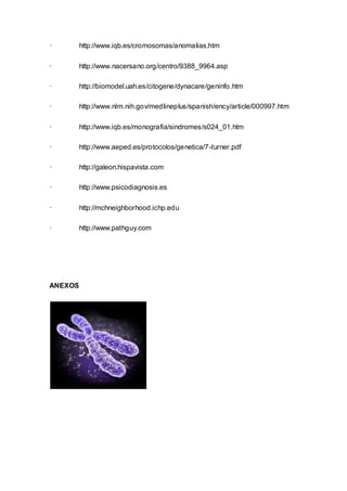· http://www.iqb.es/cromosomas/anomalias.htm 
· http://www.nacersano.org/centro/9388_9964.asp 
· http://biomodel.uah.es/citogene/dynacare/geninfo.htm 
· http://www.nlm.nih.gov/medlineplus/spanish/ency/article/000997.htm 
· http://www.iqb.es/monografia/sindromes/s024_01.htm 
· http://www.aeped.es/protocolos/genetica/7-turner.pdf 
· http://galeon.hispavista.com 
· http://www.psicodiagnosis.es 
· http://mchneighborhood.ichp.edu 
· http://www.pathguy.com 
ANEXOS 
 