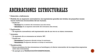 ABERRACIONES ESTRUCTURALES
 Delección o deficiencia:
 Pérdida de un segmento cromosómico. las supresiones grandes son letales, las pequeñas causan
varios trastornos reconocibles del ser humano.
 Puede ser:
 Terminal: En un extremo del cromosoma (una sola rotura).
 Intersticial: En un segmento intermedio del cromosoma (dos roturas).
 Duplicación:
 Un segmento cromosómico está representado más de una vez en un mismo cromosoma.
 Inversión:
 Un segmento de un cromosoma se invierte 180º.
 Pueden ser:
 Pericéntrica: El segmento afectado incluye al centrómero.
 Paracéntrica: El segmento afectado no incluye al centrómero.
 Translocación:
 Rotura simultánea de dos cromosomas no homólogos y el ulterior intercambio de los respectivos segmentos
entre esos cromosomas.
 Un ejemplo es la TRANSLOCACIÓN ROBERTSONIANA.
 