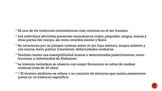  Es uno de los trastornos cromosómicos más comunes en el ser humano.
 Los individuos afectados presentan anomalías en rostro, párpados, lengua, manos y
otras partes del cuerpo, así como retardos mental y físico.
 Se caracteriza por un pliegue cutáneo sobre el ojo, baja estatura, lengua saliente y
con surcos, surco palmar transversal, deformidades cardiacas.
 También tienen una susceptibilidad inusual a determinados padecimientos, como
leucemia y enfermedad de Alzheimer.
 La trisomía verdadera se observa con mayor frecuencia en niños de madres
maduras (más de 40 años)
 * El término síndrome se refiere a un conjunto de síntomas que suelen presentarse
juntos en un trastorno específico.
 