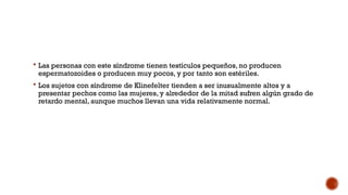  Las personas con este síndrome tienen testículos pequeños, no producen
espermatozoides o producen muy pocos, y por tanto son estériles.
 Los sujetos con síndrome de Klinefelter tienden a ser inusualmente altos y a
presentar pechos como las mujeres, y alrededor de la mitad sufren algún grado de
retardo mental, aunque muchos llevan una vida relativamente normal.
 