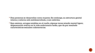  Etas personas se desarrollan como mujeres. Sin embargo, su estructura genital
interna y externa está subdesarrollada, y son estériles.
 Baja estatura, arrugas notables en el cuello, algunas veces retardo mental ligero;
degeneración ovárica en la vida embrionaria tardía, que da por resultado
características sexuales rudimentarias.
 