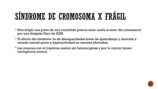 SÍNDROME DE CROMOSOMA X FRÁGIL
 Sitio frágil: una parte de una cromátide parece estar unida al resto del cromosoma
por una delgada fibra de ADN.
 El efecto del síndrome va de discapacidades leves de aprendizaje y atención a
retardo mental grave e hiperactividad en varones afectados.
 Las mujeres con el trastorno suelen ser heterocigotas y por lo común tienen
inteligencia normal.
 