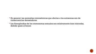  En general, las anomalías cromosómicas que afectan a los autosomas son de
consecuencias devastadoras.
 Las Aneuploidias de los cromosomas sexuales son relativamente bien toleradas,
debido quizá al fenom
 