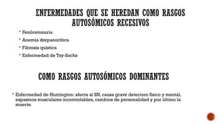 ENFERMEDADES QUE SE HEREDAN COMO RASGOS
AUTOSÓMICOS RECESIVOS
 Fenilcetonuria
 Anemia drepanocítica
 Fibrosis quística
 Enfermedad de Tay-Sachs
COMO RASGOS AUTOSÓMICOS DOMINANTES
 Enfermedad de Huntington: afecta al SN, causa grave deterioro físico y mental,
espasmos musculares incontrolables, cambios de personalidad y por último la
muerte.
 