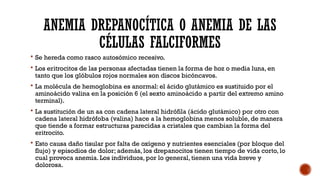 ANEMIA DREPANOCÍTICA O ANEMIA DE LAS
CÉLULAS FALCIFORMES
 Se hereda como rasco autosómico recesivo.
 Los eritrocitos de las personas afectadas tienen la forma de hoz o media luna, en
tanto que los glóbulos rojos normales son discos bicóncavos.
 La molécula de hemoglobina es anormal: el ácido glutámico es sustituido por el
aminoácido valina en la posición 6 (el sexto aminoácido a partir del extremo amino
terminal).
 La sustitución de un aa con cadena lateral hidrófila (ácido glutámico) por otro con
cadena lateral hidrófoba (valina) hace a la hemoglobina menos soluble, de manera
que tiende a formar estructuras parecidas a cristales que cambian la forma del
eritrocito.
 Esto causa daño tisular por falta de oxígeno y nutrientes esenciales (por bloque del
flujo) y episodios de dolor; además, los drepanocitos tienen tiempo de vida corto, lo
cual provoca anemia. Los individuos, por lo general, tienen una vida breve y
dolorosa.
 