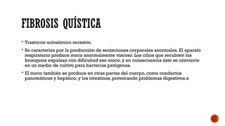 FIBROSIS QUÍSTICA
 Trastorno autosómico recesivo.
 Se caracteriza por la producción de secreciones corporales anormales. El aparato
respiratorio produce moco anormalmente viscoso. Los cilios que recubren los
bronquios expulsan con dificultad ese moco, y en consecuencia éste se convierte
en un medio de cultivo para bacterias patógenas.
 El moco también se produce en otras partes del cuerpo, como conductos
pancreáticos y hepático, y los intestinos, provocando problemas digestivos.e
 