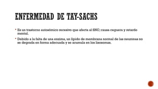 ENFERMEDAD DE TAY-SACHS
 Es un trastorno autosómico recesivo que afecta al SNC; causa ceguera y retardo
mental.
 Debido a la falta de una enzima, un lípido de membrana normal de las neuronas no
se degrada en forma adecuada y se acumula en los lisosomas.
 