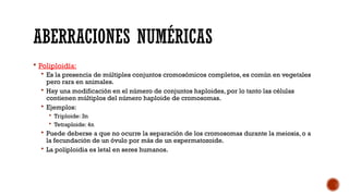 ABERRACIONES NUMÉRICAS
 Poliploidía:
 Es la presencia de múltiples conjuntos cromosómicos completos, es común en vegetales
pero rara en animales.
 Hay una modificación en el número de conjuntos haploides, por lo tanto las células
contienen múltiplos del número haploide de cromosomas.
 Ejemplos:
 Triploide: 3n
 Tetraploide: 4n
 Puede deberse a que no ocurre la separación de los cromosomas durante la meiosis, o a
la fecundación de un óvulo por más de un espermatozoide.
 La poliploidia es letal en seres humanos.
 
