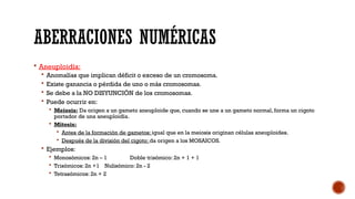 ABERRACIONES NUMÉRICAS
 Aneuploidía:
 Anomalías que implican déficit o exceso de un cromosoma.
 Existe ganancia o pérdida de uno o más cromosomas.
 Se debe a la NO DISYUNCIÓN de los cromosomas.
 Puede ocurrir en:
 Meiosis: Da origen a un gameto aneuploide que, cuando se une a un gameto normal, forma un cigoto
portador de una aneuploidía.
 Mitosis:
 Antes de la formación de gametos: igual que en la meiosis originan células aneuploides.
 Después de la división del cigoto: da origen a los MOSAICOS.
 Ejemplos:
 Monosómicos: 2n – 1 Doble trisómico: 2n + 1 + 1
 Trisómicos: 2n +1 Nulisómico: 2n - 2
 Tetrasómicos: 2n + 2
 