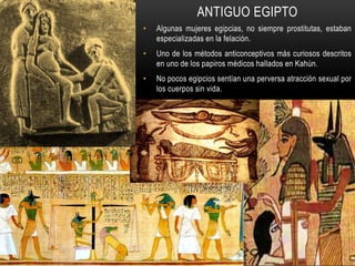 ANTIGUO EGIPTO
• Algunas mujeres egipcias, no siempre prostitutas, estaban
especializadas en la felación.
• Uno de los métodos anticonceptivos más curiosos descritos
en uno de los papiros médicos hallados en Kahún.
• No pocos egipcios sentían una perversa atracción sexual por
los cuerpos sin vida.
 