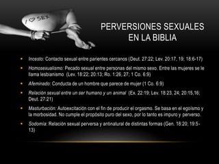  Incesto: Contacto sexual entre parientes cercanos (Deut. 27:22; Lev. 20:17, 19; 18:6-17)
 Homosexualismo: Pecado sexual entre personas del mismo sexo. Entre las mujeres se le
llama lesbianismo (Lev. 18:22; 20:13; Ro. 1:26, 27; 1 Co. 6:9)
 Afeminado: Conducta de un hombre que parece de mujer (1 Co. 6:9)
 Relación sexual entre un ser humano y un animal (Ex. 22:19; Lev. 18:23, 24; 20:15,16;
Deut. 27:21)
 Masturbación: Autoexcitación con el fin de producir el orgasmo. Se basa en el egoísmo y
la morbosidad. No cumple el propósito puro del sexo, por lo tanto es impuro y perverso.
 Sodomía: Relación sexual perversa y antinatural de distintas formas (Gen. 18:20; 19:5-
13)
PERVERSIONES SEXUALES
EN LA BIBLIA
 