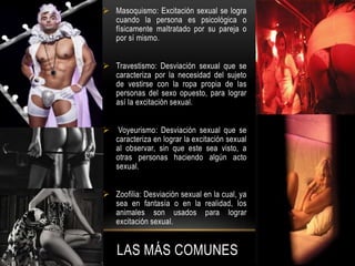 LAS MÁS COMUNES
 Masoquismo: Excitación sexual se logra
cuando la persona es psicológica o
físicamente maltratado por su pareja o
por sí mismo.
 Travestismo: Desviación sexual que se
caracteriza por la necesidad del sujeto
de vestirse con la ropa propia de las
personas del sexo opuesto, para lograr
así la excitación sexual.
 Voyeurismo: Desviación sexual que se
caracteriza en lograr la excitación sexual
al observar, sin que este sea visto, a
otras personas haciendo algún acto
sexual.
 Zoofilia: Desviación sexual en la cual, ya
sea en fantasía o en la realidad, los
animales son usados para lograr
excitación sexual.
 