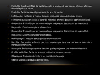 • Electrofilia (electrocutofilia): La excitación sólo e produce al usar suaves choques eléctricos
durante la práctica sexual.
• Emetofilia: Excitación sexual proveniente del acto de vomitar.
• Erotofonofilia: Excitación al realizar llamadas telefónicas utilizando lenguaje erótico.
• Formicofilia: Excitación sexual al reptar de insectos o animales pequeños sobre los genitales.
• Gregomulcia: Excitación por ser manoseado por una persona desconocida en una multitud.
• Harpaxofilia: Experimentar placer al ser robado.
• Gregomulcia: Excitación por ser manoseado por una persona desconocida en una multitud.
• Harpaxofilia: Experimentar placer al ser robado.
• Hemotigolagnia: Atracción sexual por los tampones usados.
• Menofilia: Fascinación enfermiza por todo aquello que tiene que ver con el tema de la
menstruación femenina.
• Nosolagnia: Excitación proveniente de saber que la pareja tiene una enfermedad terminal.
• Oclofilia (ochlofilia): Excitación ante una multitud de personas reunidas.
• Odaxelagnia: Excitación al morder o ser mordido por la pareja.
• Odofilia: Excitación producida por los viajes.
 