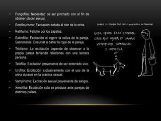 • Pungofilia: Necesidad de ser pinchado con el fin de
obtener placer sexual.
• Renifleurismo: Excitación debida al olor de la orina.
• Retifismo: Fetiche por los zapatos.
• Salirofilia: Excitación al ingerir la saliva de la pareja.
Saliromanía: Ensuciar o dañar la ropa de la pareja.
• Triolismo: La excitación depende de observar a la
propia pareja teniendo relaciones con una tercera
persona.
• Tafefilia: Excitación proveniente de ser enterrado vivo.
• Urofilia: Excitación exclusivamente con el uso de la
orina durante en la práctica sexual.
• Vampirismo: Excitación sexual proveniente de sangre.
• Xenofilia: Excitación solo se produce ante parejas de
distintos países.
 
