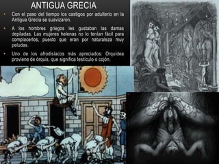 ANTIGUA GRECIA
• Con el paso del tiempo los castigos por adulterio en la
Antigua Grecia se suavizaron.
• A los hombres griegos les gustaban las damas
depiladas. Las mujeres helenas no lo tenían fácil para
complacerlos, puesto que eran por naturaleza muy
peludas.
• Uno de los afrodisíacos más apreciados: Orquídea
proviene de órquis, que significa testículo o cojón.
 
