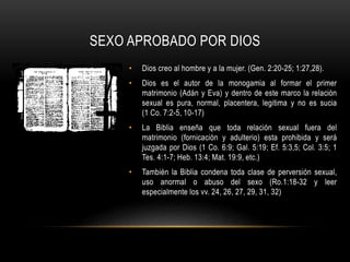 SEXO APROBADO POR DIOS
• Dios creo al hombre y a la mujer. (Gen. 2:20-25; 1:27,28).
• Dios es el autor de la monogamia al formar el primer
matrimonio (Adán y Eva) y dentro de este marco la relación
sexual es pura, normal, placentera, legitima y no es sucia
(1 Co. 7:2-5, 10-17)
• La Biblia enseña que toda relación sexual fuera del
matrimonio (fornicación y adulterio) esta prohibida y será
juzgada por Dios (1 Co. 6:9; Gal. 5:19; Ef. 5:3,5; Col. 3:5; 1
Tes. 4:1-7; Heb. 13:4; Mat. 19:9, etc.)
• También la Biblia condena toda clase de perversión sexual,
uso anormal o abuso del sexo (Ro.1:18-32 y leer
especialmente los vv. 24, 26, 27, 29, 31, 32)
 