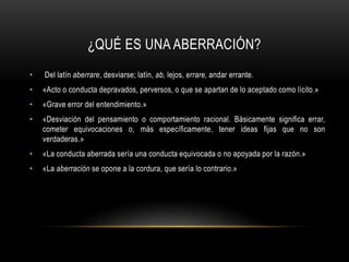 ¿QUÉ ES UNA ABERRACIÓN?
• Del latín aberrare, desviarse; latín, ab, lejos, errare, andar errante.
• «Acto o conducta depravados, perversos, o que se apartan de lo aceptado como lícito.»
• «Grave error del entendimiento.»
• «Desviación del pensamiento o comportamiento racional. Básicamente significa errar,
cometer equivocaciones o, más específicamente, tener ideas fijas que no son
verdaderas.»
• «La conducta aberrada sería una conducta equivocada o no apoyada por la razón.»
• «La aberración se opone a la cordura, que sería lo contrario.»
 