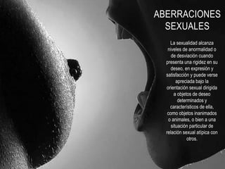 ABERRACIONES
SEXUALES
La sexualidad alcanza
niveles de anormalidad o
de desviación cuando
presenta una rigidez en su
deseo, en expresión y
satisfacción y puede verse
apreciada bajo la
orientación sexual dirigida
a objetos de deseo
determinados y
característicos de ella,
como objetos inanimados
o animales, o bien a una
situación particular de
relación sexual atípica con
otros.
 