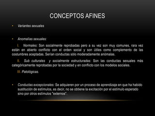 • Variantes sexuales
• Anomalías sexuales:
I. Normales: Son socialmente reprobadas pero a su vez son muy comunes, rara vez
están en abierto conflicto con el orden social y son útiles como complemento de las
costumbres aceptadas. Serían conductas sólo moderadamente anómalas.
II. Sub culturales y socialmente estructuradas: Son las conductas sexuales más
categóricamente reprobadas por la sociedad y en conflicto con los modelos sociales.
III. Patológicas.
• Conductas excepcionales: Se adquieren por un proceso de aprendizaje en que ha habido
sustitución de estímulos, es decir, no se obtiene la excitación por el estímulo esperado
sino por otros estímulos "externos".
CONCEPTOS AFINES
 