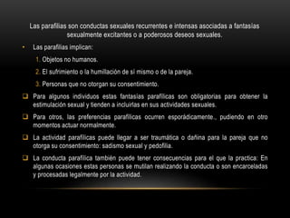 Las parafilias son conductas sexuales recurrentes e intensas asociadas a fantasías
sexualmente excitantes o a poderosos deseos sexuales.
• Las parafilias implican:
1. Objetos no humanos.
2. El sufrimiento o la humillación de sí mismo o de la pareja.
3. Personas que no otorgan su consentimiento.
 Para algunos individuos estas fantasías parafílicas son obligatorias para obtener la
estimulación sexual y tienden a incluirlas en sus actividades sexuales.
 Para otros, las preferencias parafílicas ocurren esporádicamente., pudiendo en otro
momentos actuar normalmente.
 La actividad parafílicas puede llegar a ser traumática o dañina para la pareja que no
otorga su consentimiento: sadismo sexual y pedofilia.
 La conducta parafílica también puede tener consecuencias para el que la practica: En
algunas ocasiones estas personas se mutilan realizando la conducta o son encarceladas
y procesadas legalmente por la actividad.
 