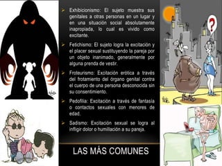 LAS MÁS COMUNES
 Exhibicionismo: El sujeto muestra sus
genitales a otras personas en un lugar y
en una situación social absolutamente
inapropiada, lo cual es vivido como
excitante.
 Fetichismo: El sujeto logra la excitación y
el placer sexual sustituyendo la pareja por
un objeto inanimado, generalmente por
alguna prenda de vestir.
 Froteurismo: Excitación erótica a través
del frotamiento del órgano genital contra
el cuerpo de una persona desconocida sin
su consentimiento.
 Pedofilia: Excitación a través de fantasía
o contactos sexuales con menores de
edad.
 Sadismo: Excitación sexual se logra al
infligir dolor o humillación a su pareja.
 