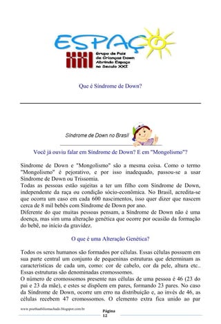 www.poethaabiliomachado.blogspot.com.br
Página
12
Que é Síndrome de Down?
Você já ouviu falar em Síndrome de Down? E em "Mongolismo"?
Síndrome de Down e "Mongolismo" são a mesma coisa. Como o termo
"Mongolismo" é pejorativo, e por isso inadequado, passou-se a usar
Síndrome de Down ou Trissomia.
Todas as pessoas estão sujeitas a ter um filho com Síndrome de Down,
independente da raça ou condição sócio-econômica. No Brasil, acredita-se
que ocorra um caso em cada 600 nascimentos, isso quer dizer que nascem
cerca de 8 mil bebês com Síndrome de Down por ano.
Diferente do que muitas pessoas pensam, a Síndrome de Down não é uma
doença, mas sim uma alteração genética que ocorre por ocasião da formação
do bebê, no início da gravidez.
O que é uma Alteração Genética?
Todos os seres humanos são formados por células. Essas células possuem em
sua parte central um conjunto de pequeninas estruturas que determinam as
características de cada um, como: cor de cabelo, cor da pele, altura etc..
Essas estruturas são denominadas cromossomos.
O número de cromossomos presente nas células de uma pessoa é 46 (23 do
pai e 23 da mãe), e estes se dispõem em pares, formando 23 pares. No caso
da Síndrome de Down, ocorre um erro na distribuição e, ao invés de 46, as
células recebem 47 cromossomos. O elemento extra fica unido ao par
 