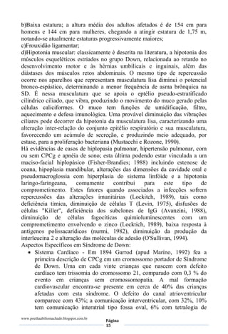 www.poethaabiliomachado.blogspot.com.br
Página
15
b)Baixa estatura; a altura média dos adultos afetados é de 154 cm para
homens e 144 cm para mulheres, chegando a atingir estatura de 1,75 m,
notando-se atualmente estaturas progressivamente maiores;
c)Frouxidão ligamentar;
d)Hipotonia muscular: classicamente é descrita na literatura, a hipotonia dos
músculos esqueléticos estriados no grupo Down, relacionada ao retardo no
desenvolvimento motor e às hérnias umbilicais e inguinais, além das
diástases dos músculos retos abdominais. O mesmo tipo de repercussão
ocorre nos aparelhos que representam musculatura lisa diminui o potencial
bronco-espástico, determinando a menor frequência de asma brônquica na
SD. É nessa musculatura que se apoia o eptélio pseudo-estratificado
cilíndrico ciliado, que vibra, produzindo o movimento do muco gerado pelas
células caliciformes. O muco tem funções de umidificação, filtro,
aquecimento e defesa imunológica. Uma provável diminuição das vibrações
ciliares pode decorrer da hipotonia da musculatura lisa, caracterizando uma
alteração inter-relação do conjunto epitélio respiratório e sua musculatura,
favorecendo um acúmulo de secreção, e produzindo meio adequado, por
estase, para a proliferação bacteriana (Mustacchi e Rozone, 1990).
Há evidências de casos de hiplopasia pulmonar, hipertensão pulmonar, com
ou sem CPCg e apnéia de sono; esta última podendo estar vinculada a um
maciso-facial hiplopásico (Fisher-Brandies; 1988) incluindo estenose de
coana, hipoplasia mandibular, alterações das dimensões da cavidade oral e
pseudomacroglossia com hiperplasia do sistema linfóide e a hipotonia
laringo-faringeana, comumente contribui para este tipo de
comprometimento. Estes fatores quando associados a infecções sofrem
repercussões das alterações imunitárias (Lockitch, 1989), tais como
deficiência tímica, diminuição de células T (Levin, 1975), disfusões de
células "Killer", deficiência dos subclones de IgG (Avanzini, 1988),
diminuição de células fagocíticas quimioluminescentes com um
comprometimento envolvendo o zinco (Locktich, 1989), baixa resposta à
antígenos polissacarídicos (nurmi, 1982), diminuição da produção da
interleucina 2 e alteração das moléculas de adesão (O'Sullivan, 1994).
Aspectos Específicos em Síndrome de Down:
 Sistema Cardíaco - Em 1894 Garrod (apud Marino, 1992) fea a
primeira descrição de CPCg em um cromossomo portador de Síndrome
de Down. Uma em cada vinte crianças que nascem com defeito
cardíaco tem trissomia do cromossomo 21, comparado com 0,3 % do
evento em crianças sem cromossomopatia. A mal formação
cardiovascular encontra-se presente em cerca de 40% das crianças
afetadas com esta síndrome. O defeito do canal atrioventricular
comparece com 43%; a comunicação interventricular, com 32%, 10%
tem comunicação interatrial tipo fossa oval, 6% com tetralogia de
 