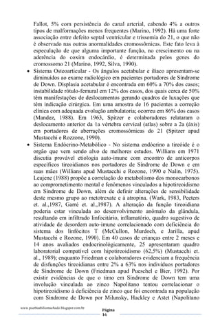 www.poethaabiliomachado.blogspot.com.br
Página
16
Fallot, 5% com persistência do canal arterial, cabendo 4% a outros
tipos de malformações menos frequentes (Marino, 1992). Há uma forte
associação entre defeito septal ventricular e trissomia do 21, o que não
é observado nas outras anormalidades cromossômicas. Este fato leva à
especulação de que alguma importante função, no crescimento ou na
aderência do coxim endocárdio, é determinada pelos genes do
cromossomo 21 (Marino, 1992, Silva, 1990).
 Sistema Osteoarticular - Os ângulos acetabular e ilíaco apresentam-se
diminuídos ao exame radiológico em pacientes portadores de Síndrome
de Down. Displasia acetabular é encontrada em 60% a 70% dos casos;
instabilidade rótulo-femural em 12% dos casos, dos quais cerca de 50%
têm manifestações de deslocamentos gerando quadros de luxações que
têm indicação cirúrgica. Em uma amostra de 16 pacientes a correção
clínica com adequada evolução ambulatoria; ocorreu em 86% dos casos
(Mandez, 1988). Em 1963, Spitzer e colaboradores relataram o
deslocamento anterior da 1a vértebra cervical (atlas) sobre a 2a (áxis)
em portadores de aberrações cromossômicas do 21 (Spitzer apud
Mustacchi e Rozzone, 1990).
 Sistema Endócrino-Metabólico - No sistema endócrino a tireóide é o
orgão que vem sendo alvo de melhores estudos. Willians em 1971
discutia provável etiologia auto-imune com encontro de anticorpos
específicos tireoidianos nos portadores de Síndrome de Down e em
suas mães (Willians apud Mustacchi e Rozone, 1990 e Nalin, 1975).
Leujene (1988) propõe a correlação do metabolismo dos monocarbonos
ao comprometimento mental e fenômenos vinculados a hipotireoidismo
em Síndrome de Down, além de definir alterações de sensibilidade
deste mesmo grupo ao metotrexate e à atropina. (Wark, 1983, Peeters
et. al.,1987, Garré et. al.,1987). A alteração da função tireoidiana
poderia estar vinculada ao desenvolvimento anômalo da glândula,
resultando em infiltrado linfocitário, inflamatório, quadro sugestivo de
atividade de desordem auto-imune correlacionado com deficiência do
sistema dos linfócitos T (McCullon, Murdoch, e Jarilla, apud
Mustacchi e Rozone, 1990). Em 40 casos de crianças entre 2 meses e
14 anos avaliados endocrinológicamente, 25 apresentaram quadro
laboratorial compatível com hipotireoidismo (62,5%) (Mustacchi et.
al., 1989); enquanto Friedman e colaboradores evidenciam a frequência
de disfunções tireoidianas entre 2% a 63% nos indivíduos portadores
de Síndrome de Down (Friedman apud Pueschel e Bier, 1992). Por
existir evidências de que o timo em Síndrome de Down tem uma
involução vinculada ao zinco Napolitano tentou correlacionar o
hipotireoidismo à deficiência de zinco que foi encontrada na população
com Síndrome de Down por Milunsky, Hackley e Astet (Napolitano
 