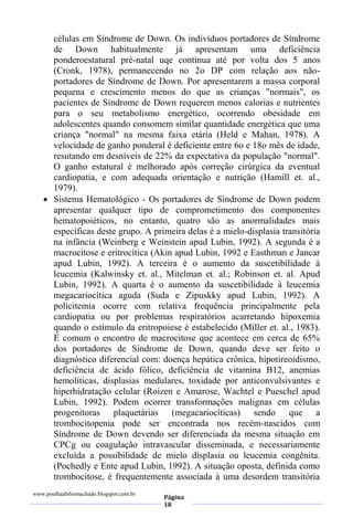 www.poethaabiliomachado.blogspot.com.br
Página
18
células em Síndrome de Down. Os indivíduos portadores de Síndrome
de Down habitualmente já apresentam uma deficiência
ponderoestatural pré-natal uqe continua até por volta dos 5 anos
(Cronk, 1978), permanecendo no 2o DP com relação aos não-
portadores de Síndrome de Down. Por apresentarem a massa corporal
pequena e crescimento menos do que as crianças "normais", os
pacientes de Síndrome de Down requerem menos calorias e nutrientes
para o seu metabolismo energético, ocorrendo obesidade em
adolescentes quando consomem similar quantidade energética que uma
criança "normal" na mesma faixa etária (Held e Mahan, 1978). A
velocidade de ganho ponderal é deficiente entre 6o e 18o mês de idade,
resutando em desníveis de 22% da expectativa da população "normal".
O ganho estatural é melhorado após correção cirúrgica da eventual
cardiopatia, e com adequada orientação e nutrição (Hamill et. al.,
1979).
 Sistema Hematológico - Os portadores de Síndrome de Down podem
apresentar qualquer tipo de comprometimento dos componentes
hematopoiéticos, no entanto, quatro são as anormalidades mais
específicas deste grupo. A primeira delas é a mielo-displasia transitória
na infância (Weinberg e Weinstein apud Lubin, 1992). A segunda é a
macrocitose e eritrocítica (Akin apud Lubin, 1992 e Easthman e Jancar
apud Lubin, 1992). A terceira é o aumento da suscetibilidade à
leucemia (Kalwinsky et. al., Mitelman et. al.; Robinson et. al. Apud
Lubin, 1992). A quarta é o aumento da suscetibilidade à leucemia
megacariocítica aguda (Suda e Zipuskky apud Lubin, 1992). A
policitemia ocorre com relativa frequência principalmente pela
cardiopatia ou por problemas respiratórios acarretando hipoxemia
quando o estímulo da eritropoiese é estabelecido (Miller et. al., 1983).
É comum o encontro de macrocitose que acontece em cerca de 65%
dos portadores de Síndrome de Down, quando deve ser feito o
diagnóstico diferencial com: doença hepática crônica, hipotireoidismo,
deficiência de ácido fólico, deficiência de vitamina B12, anemias
hemolíticas, displasias medulares, toxidade por anticonvulsivantes e
hiperhidratação celular (Roizen e Amarose, Wachtel e Pueschel apud
Lubin, 1992). Podem ocorrer transformações malignas em células
progenitoras plaquetárias (megacariocíticas) sendo que a
trombocitopenia pode ser encontrada nos recém-nascidos com
Síndrome de Down devendo ser diferenciada da mesma situação em
CPCg ou coagulação intravascular disseminada, e necessariamente
excluída a possibilidade de mielo displasia ou leucemia congênita.
(Pochedly e Ente apud Lubin, 1992). A situação oposta, definida como
trombocitose, é frequentemente associada à uma desordem transitória
 