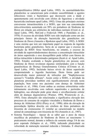 www.poethaabiliomachado.blogspot.com.br
Página
19
mieloproliferativa (Miller apud Lubin, 1992). As anormalidades'dos
glanulócitos se caracterizam pela evidente suscetibilidade a agentes
infecciosos virais e bacterianos que decrescem com a idade e
aparentemente está envolvida com efeitos de fagocitose e atividade
bactericida (melmann apud Lubin, 1992). Umas das principais enzimas
conversoras intraeritrocitária é a SOD1, que tem sua concentração
intra-eritrocitária aumentada em 50% em portadores de Síndrome de
Down em relação aos eritrócitos de indivíduos normais (Crosti et. al.
Apud Lubin, 1992, McCord e Fridovich 1969, e Pantelakis et. al.,
1970). O excesso da atividade SOD1 tem sido implicado como um dos
principais fatores da alteração bactericida dos granulócitos em
Síndrome de Down (Annerén e Bjorksten apud Lubin, 1992). A SOD1
é uma enzima que tem um importante papel na resposta da ingestão
bacteriana pelos granulócitos. Seria de se esperar que o excesso de
produção da SOD1 fosse beneficiente, no entanto, o excesso da
atividade da superoxidodesmutase decresce a concentração intracelular
do ânion superóxido e esse desequilíbrio pode influir com fatores de
defesa intracelular à determinados patógenos (Scott et. al. Apud Lubin,
1992). Estudos avaliando a função granulicítica em pessoas com
Síndrome de Down revelaram algumas similaridades com a função
granulocíticas de Doença Granulomatosa Crônica (CUrnute et. al.
Apud Lubin, 1992). Incluindo baixos níveis de ânion superóxido
comprometendo a ingestão bacteriana. Desta forma pode ser
desenvolvido maior potencial de infecções por "Staphylococcus
aureaus"e "Candida albicans". Assim como a SOD1, a atividade da
glutationa prroxidase também está significantemente elevada nesta
população, bem como nos pacientes com doença de Alzheimer
(Annerén et. al., 1986). Como ambas as enzimas eritrocitárias estão
intimamente envolvidas com radicais superóxidos e peróxidos de
hidrogênio, sua alteração pode gerar danos e envelhecimento celular
além de doenças degenerativas (Warner, 1994, Wisniewski et. al.,
1985). Estas alterações são relacionadas a significativa elevação dos
processos de consumo de oxigênio vinculados a Síndrome de Down e
doença de Alzheimer (DA) (Percy et al., 1990); além da elevação da
peroxidação lipídica descrita em cérebros de fetos portadores de
trissomia do cromossomo 21 (similar ao caracterizado no modelo
animal de camundongo com trissomia do 16) (Annerén et. al., 1987).
 Sistema Neurológico - Apesar de se saber que o peso da massa
encefálica de protadores de Síndrome de Down ao nascimento `t
praticamente normal, durante a infância ele somente atinge 3/4 do seu
peso esperado (Schapiro et. al., 1989), indicando plasticidade ou
velocidade de maturação neuronal reduzida e limitadas. É observada
 
