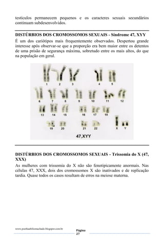 www.poethaabiliomachado.blogspot.com.br
Página
27
testículos permanecem pequenos e os caracteres sexuais secundários
continuam subdesenvolvidos.
DISTÚRBIOS DOS CROMOSSOMOS SEXUAIS - Síndrome 47, XYY
É um dos cariótipos mais frequentemente observados. Despertou grande
interesse após observar-se que a proporção era bem maior entre os detentos
de uma prisão de segurança máxima, sobretudo entre os mais altos, do que
na população em geral.
DISTÚRBIOS DOS CROMOSSOMOS SEXUAIS - Trissomia do X (47,
XXX)
As mulheres com trissomia do X não são fenotipicamente anormais. Nas
células 47, XXX, dois dos cromossomos X são inativados e de replicação
tardia. Quase todos os casos resultam de erros na meiose materna.
 