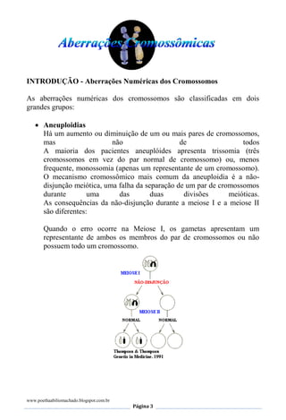 www.poethaabiliomachado.blogspot.com.br
Página 3
INTRODUÇÃO - Aberrações Numéricas dos Cromossomos
As aberrações numéricas dos cromossomos são classificadas em dois
grandes grupos:
 Aneuploidias
Há um aumento ou diminuição de um ou mais pares de cromossomos,
mas não de todos
A maioria dos pacientes aneuplóides apresenta trissomia (três
cromossomos em vez do par normal de cromossomo) ou, menos
frequente, monossomia (apenas um representante de um cromossomo).
O mecanismo cromossômico mais comum da aneuploidia é a não-
disjunção meiótica, uma falha da separação de um par de cromossomos
durante uma das duas divisões meióticas.
As consequências da não-disjunção durante a meiose I e a meiose II
são diferentes:
Quando o erro ocorre na Meiose I, os gametas apresentam um
representante de ambos os membros do par de cromossomos ou não
possuem todo um cromossomo.
 