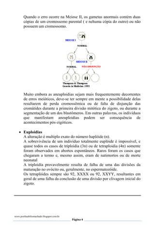 www.poethaabiliomachado.blogspot.com.br
Página 4
Quando o erro ocorre na Meiose II, os gametas anormais contém duas
cópias de um cromossomo parental ( e nehuma cópia do outro) ou não
possuem um cromossomo.
Muito embora as aneuploidias sejam mais frequentemente decorrentes
de erros meióticos, deve-se ter sempre em mente a possibilidade delas
resultarem de perda cromossômica ou de falta de disjunção das
cromátides durante a primeira divisão mitótica do zigoto, ou durante a
segmentação de um dos blastômeros. Em outras palavras, os indivíduos
que manifestam aneuploidias podem ser consequência de
acontecimentos pós-zigóticos.
 Euploidias
A alteração é multiplo exato do número haplóide (n).
A sobrevivência de um indivíduo totalmente euplóide é impossível, e
quase todos os casos de triploidia (3n) ou de tetraploidia (4n) somente
foram observados em abortos espontâneos. Raros foram os casos que
chegaram a termo e, mesmo assim, eram de natimortos ou de morte
neonatal
A triploidia provavelmente resulta de falha de uma das divisões da
maturação no ovócito ou, geralmente, no espermatozóide.
Os tetraplóides sempre são 92, XXXX ou 92, XXYY, resultantes em
geral de uma falha da conclusão de uma divisão por clivagem inicial do
zigoto.
 